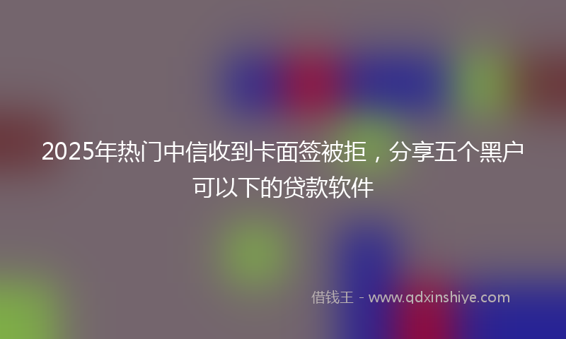 2025年热门中信收到卡面签被拒，分享五个黑户可以下的贷款软件