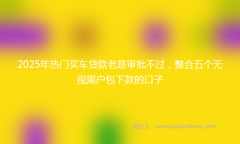 2025年热门买车贷款老是审批不过，整合五个无视黑户包下款的口子