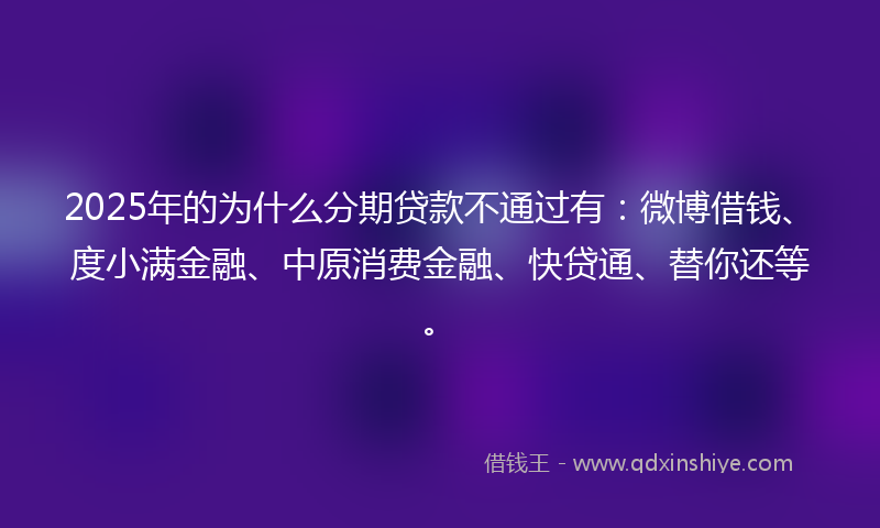 2025年的为什么分期贷款不通过有：微博借钱、度小满金融、中原消费金融、快贷通、替你还等。
