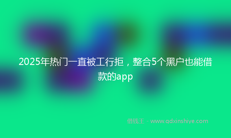 2025年热门一直被工行拒，整合5个黑户也能借款的app