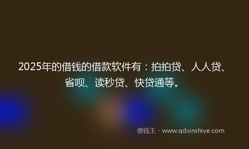 2025年的借钱的借款软件有：拍拍贷、人人贷、省呗、读秒贷、快贷通等。