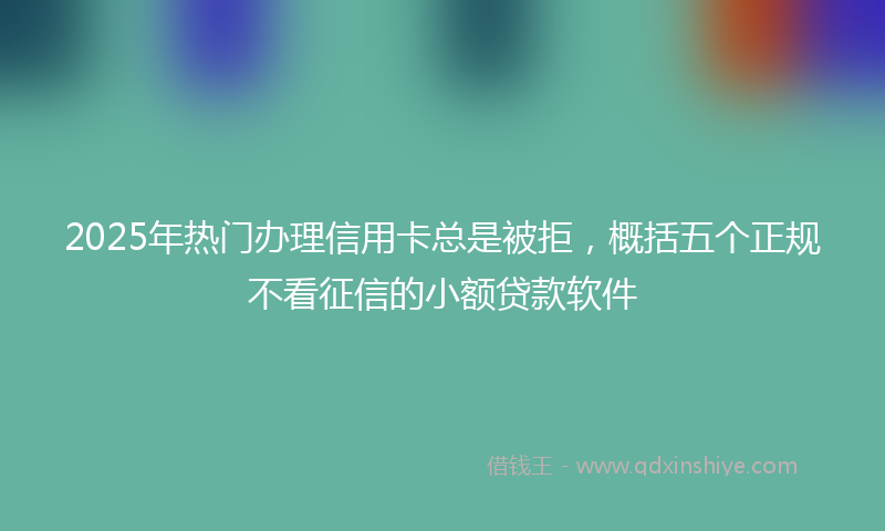 2025年热门办理信用卡总是被拒，概括五个正规不看征信的小额贷款软件