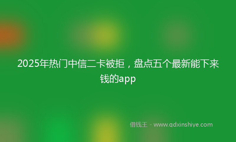 2025年热门中信二卡被拒，盘点五个最新能下来钱的app