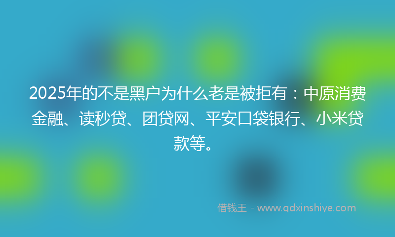 2025年的不是黑户为什么老是被拒有：中原消费金融、读秒贷、团贷网、平安口袋银行、小米贷款等。