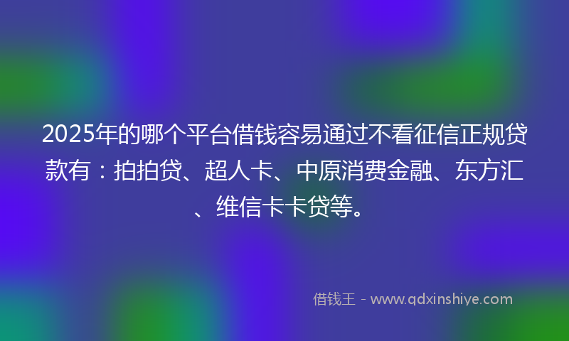 2025年的哪个平台借钱容易通过不看征信正规贷款有：拍拍贷、超人卡、中原消费金融、东方汇、维信卡卡贷等。