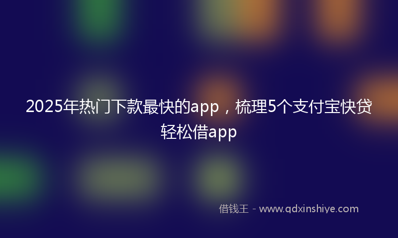 2025年热门下款最快的app，梳理5个支付宝快贷轻松借app