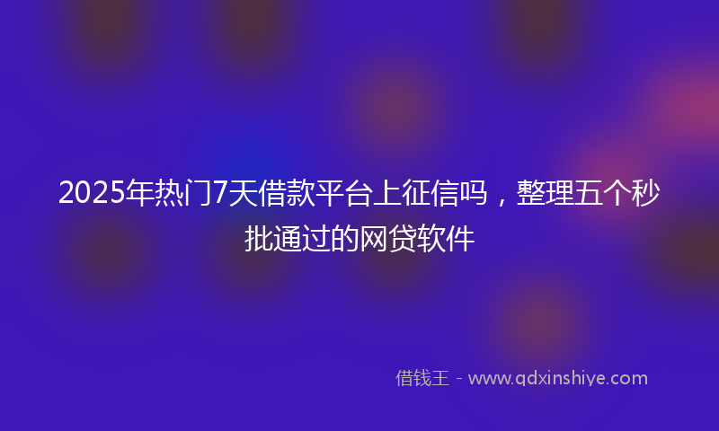 2025年热门7天借款平台上征信吗，整理五个秒批通过的网贷软件
