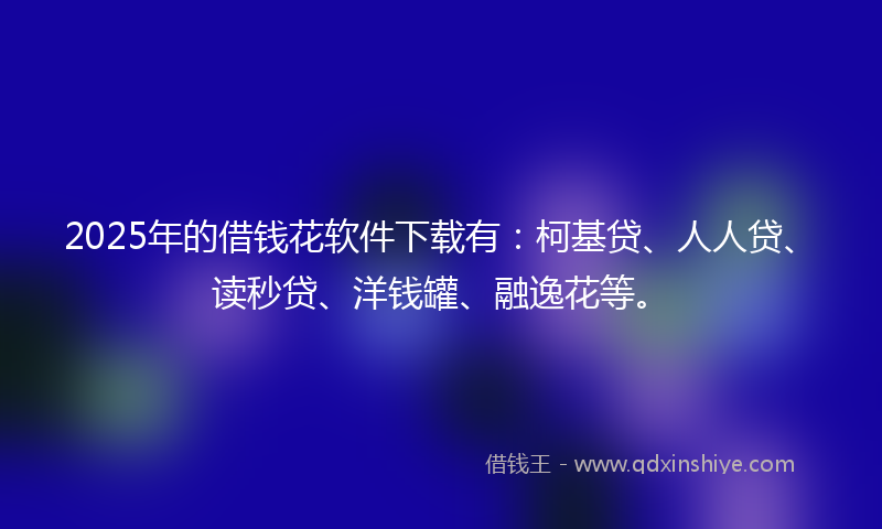 2025年的借钱花软件下载有：柯基贷、人人贷、读秒贷、洋钱罐、融逸花等。