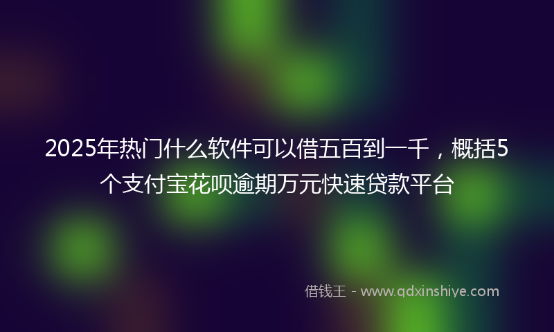 2025年热门什么软件可以借五百到一千，概括5个支付宝花呗逾期万元快速贷款平台