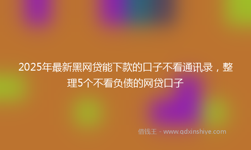 2025年最新黑网贷能下款的口子不看通讯录，整理5个不看负债的网贷口子