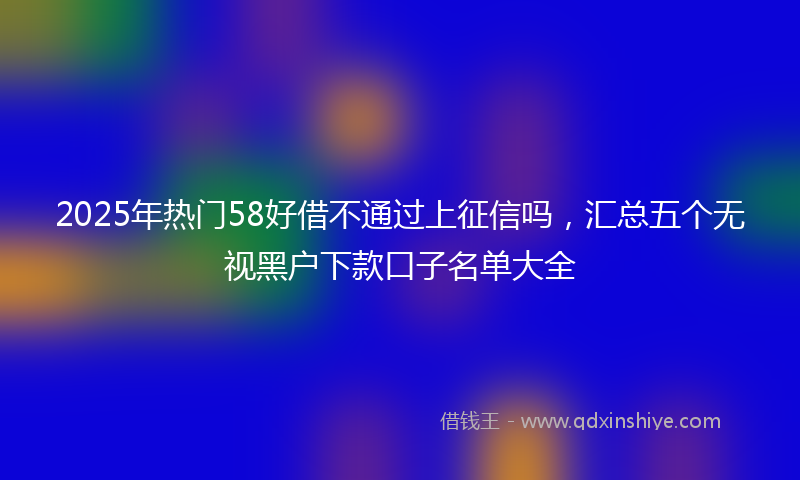 2025年热门58好借不通过上征信吗，汇总五个无视黑户下款口子名单大全