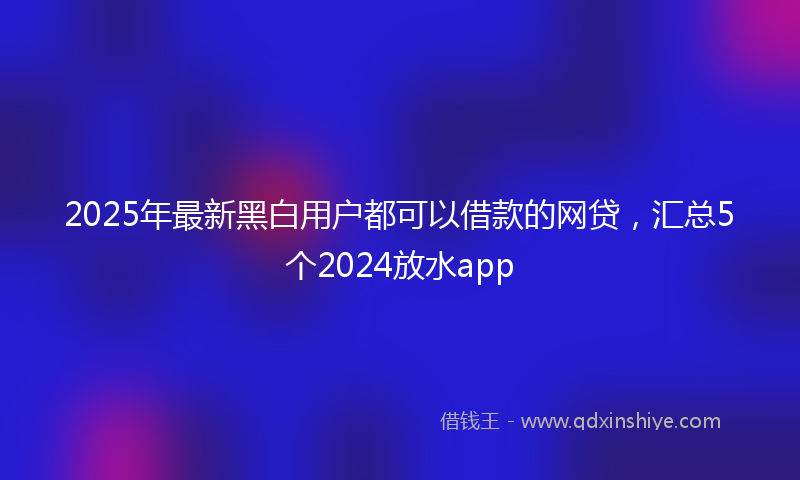 2025年最新黑白用户都可以借款的网贷，汇总5个2024放水app
