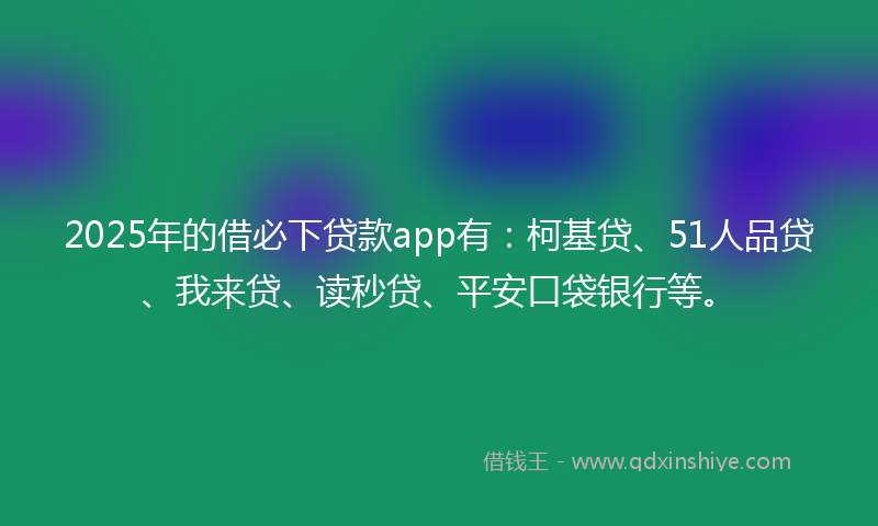 2025年的借必下贷款app有：柯基贷、51人品贷、我来贷、读秒贷、平安口袋银行等。
