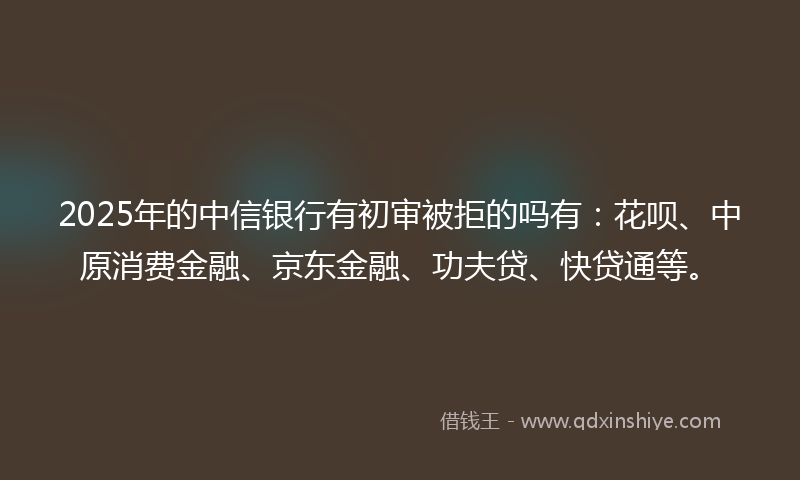 2025年的中信银行有初审被拒的吗有：花呗、中原消费金融、京东金融、功夫贷、快贷通等。