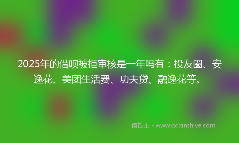 2025年的借呗被拒审核是一年吗有：投友圈、安逸花、美团生活费、功夫贷、融逸花等。