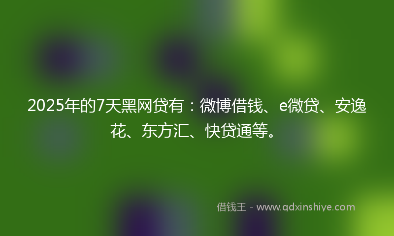 2025年的7天黑网贷有：微博借钱、e微贷、安逸花、东方汇、快贷通等。