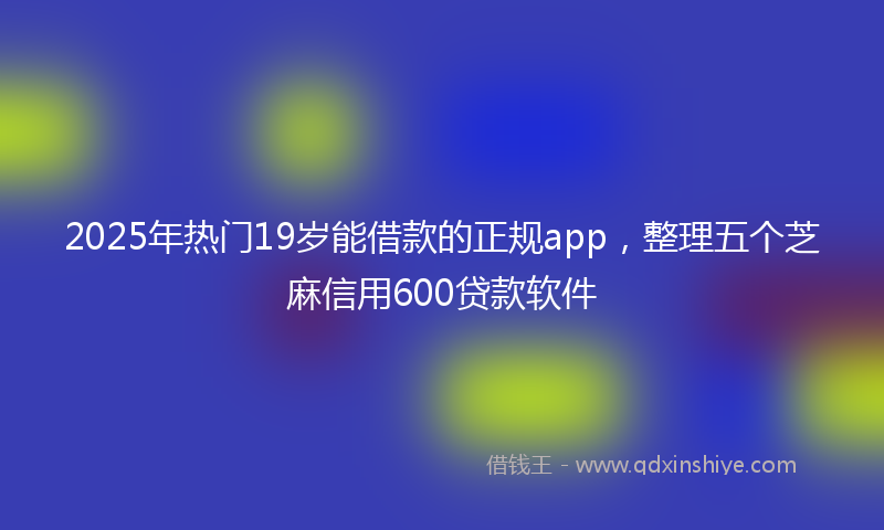 2025年热门19岁能借款的正规app，整理五个芝麻信用600贷款软件