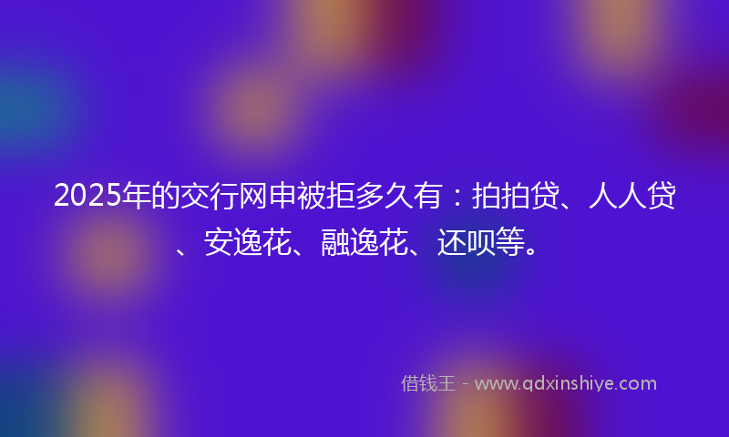 2025年的交行网申被拒多久有：拍拍贷、人人贷、安逸花、融逸花、还呗等。