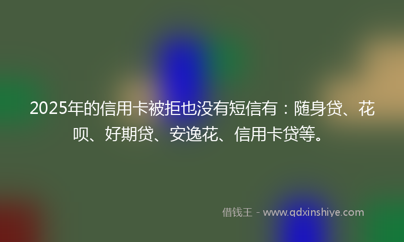 2025年的信用卡被拒也没有短信有：随身贷、花呗、好期贷、安逸花、信用卡贷等。
