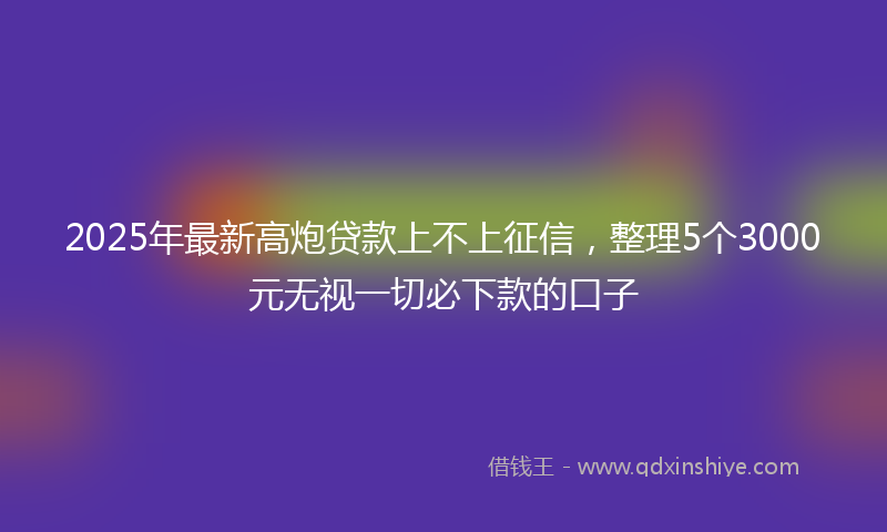 2025年最新高炮贷款上不上征信，整理5个3000元无视一切必下款的口子