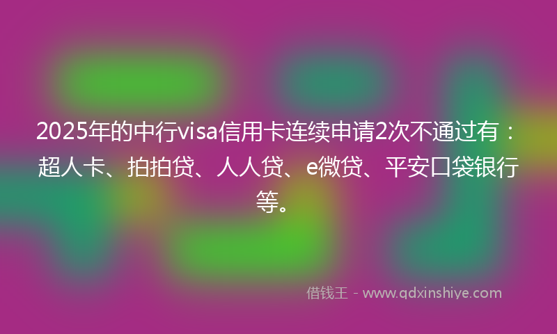2025年的中行visa信用卡连续申请2次不通过有：超人卡、拍拍贷、人人贷、e微贷、平安口袋银行等。