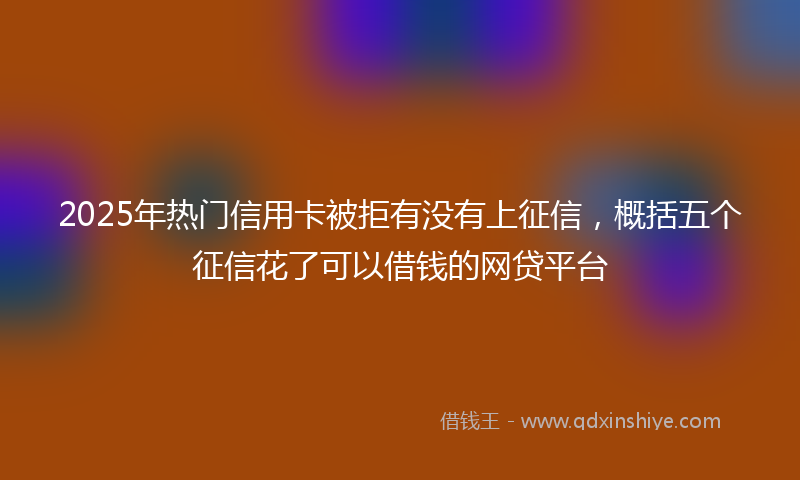 2025年热门信用卡被拒有没有上征信，概括五个征信花了可以借钱的网贷平台