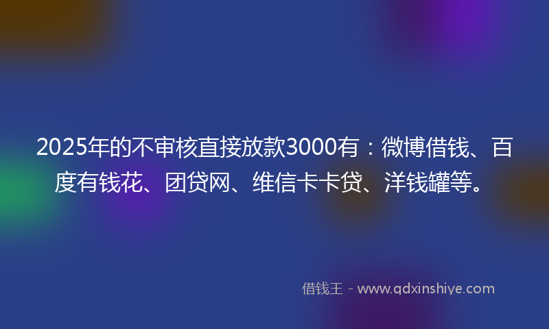 2025年的不审核直接放款3000有：微博借钱、百度有钱花、团贷网、维信卡卡贷、洋钱罐等。