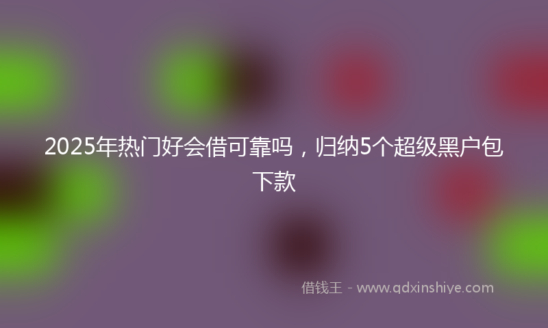 2025年热门好会借可靠吗，归纳5个超级黑户包下款