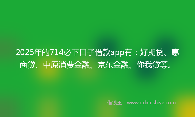 2025年的714必下口子借款app有：好期贷、惠商贷、中原消费金融、京东金融、你我贷等。
