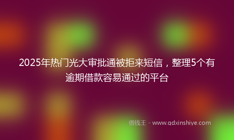 2025年热门光大审批通被拒来短信，整理5个有逾期借款容易通过的平台