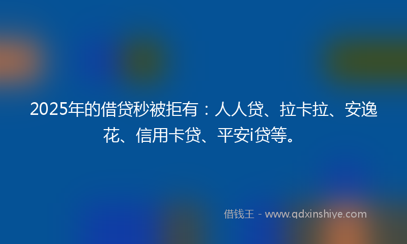2025年的借贷秒被拒有：人人贷、拉卡拉、安逸花、信用卡贷、平安i贷等。