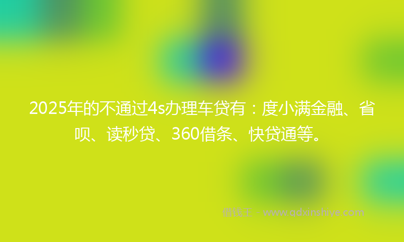 2025年的不通过4s办理车贷有：度小满金融、省呗、读秒贷、360借条、快贷通等。
