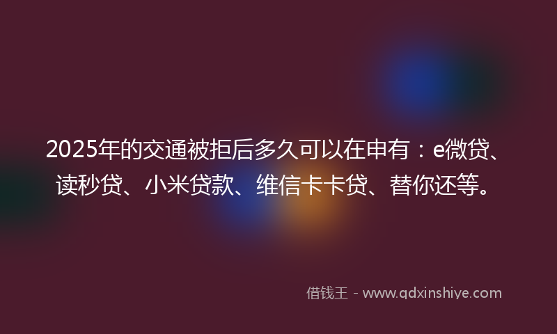 2025年的交通被拒后多久可以在申有：e微贷、读秒贷、小米贷款、维信卡卡贷、替你还等。