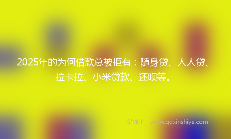 2025年的为何借款总被拒有：随身贷、人人贷、拉卡拉、小米贷款、还呗等。