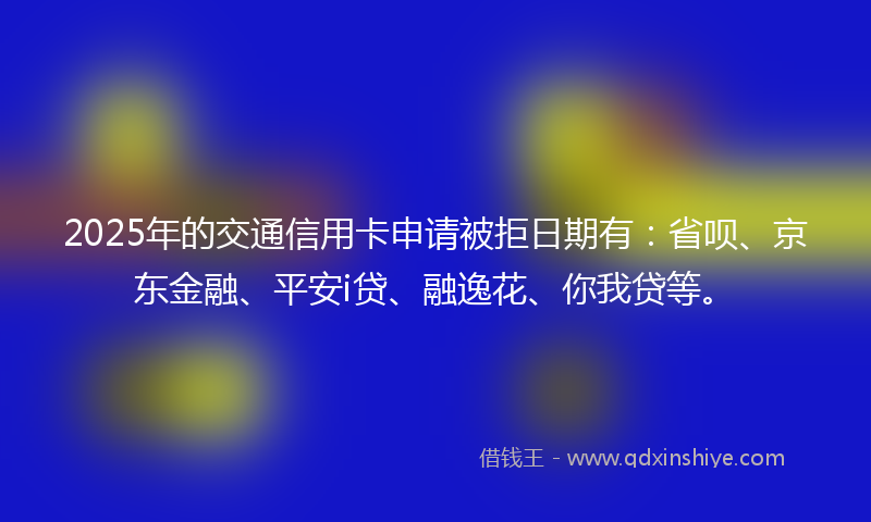 2025年的交通信用卡申请被拒日期有：省呗、京东金融、平安i贷、融逸花、你我贷等。
