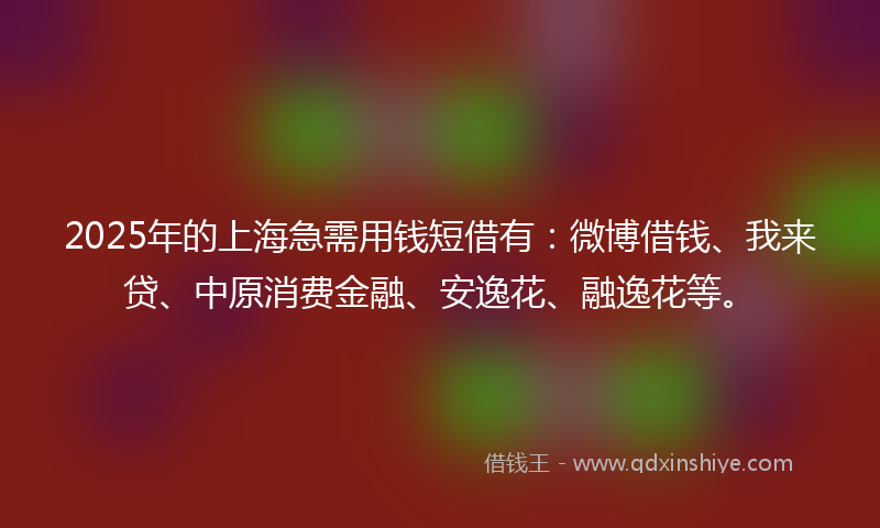 2025年的上海急需用钱短借有：微博借钱、我来贷、中原消费金融、安逸花、融逸花等。