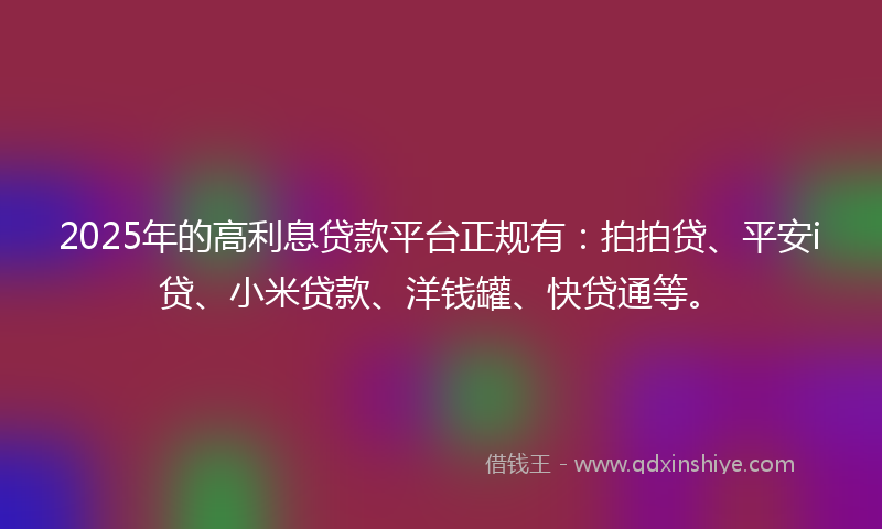 2025年的高利息贷款平台正规有：拍拍贷、平安i贷、小米贷款、洋钱罐、快贷通等。