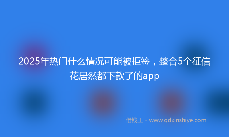 2025年热门什么情况可能被拒签，整合5个征信花居然都下款了的app