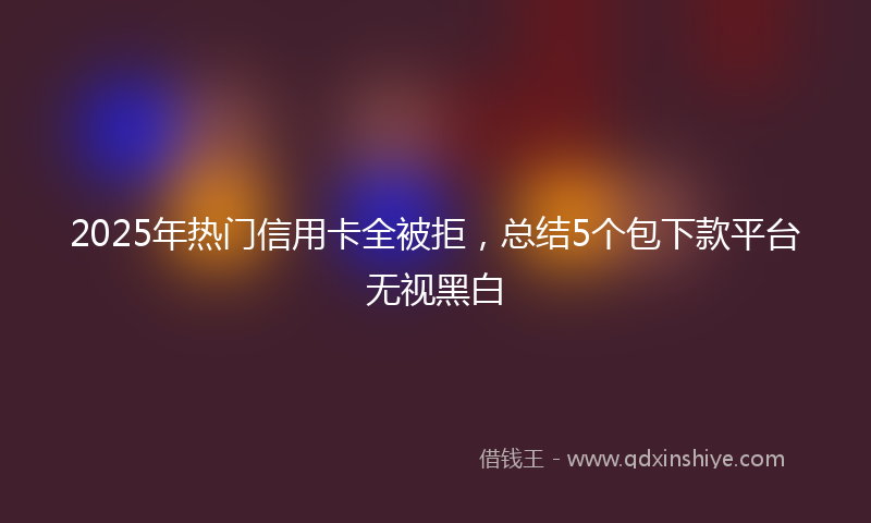 2025年热门信用卡全被拒，总结5个包下款平台无视黑白