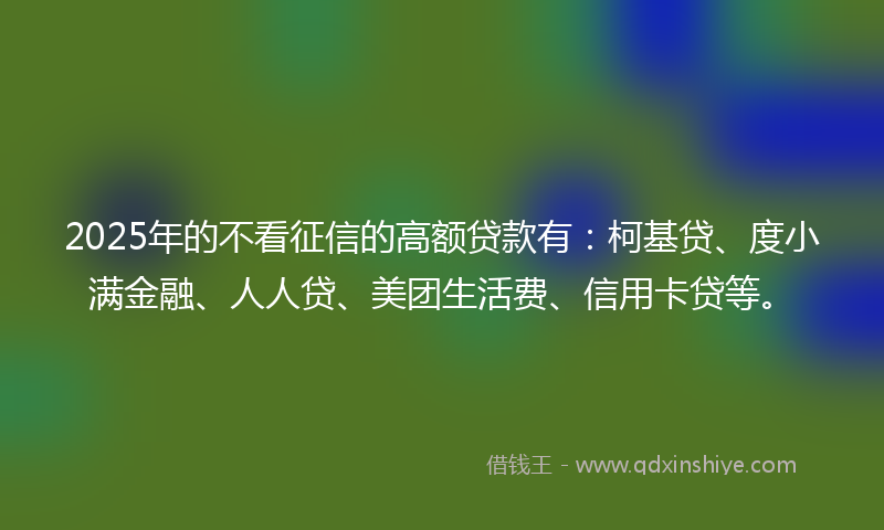 2025年的不看征信的高额贷款有：柯基贷、度小满金融、人人贷、美团生活费、信用卡贷等。
