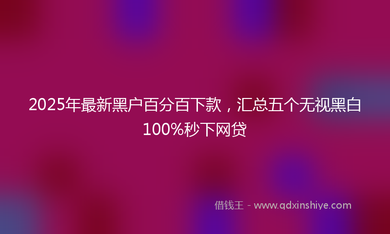 2025年最新黑户百分百下款，汇总五个无视黑白100%秒下网贷