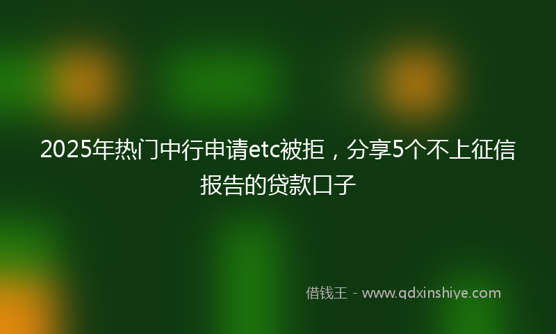 2025年热门中行申请etc被拒，分享5个不上征信报告的贷款口子