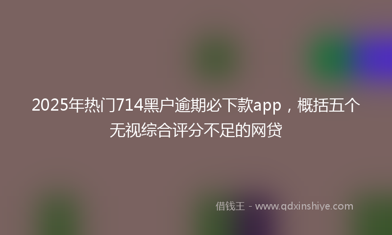 2025年热门714黑户逾期必下款app，概括五个无视综合评分不足的网贷