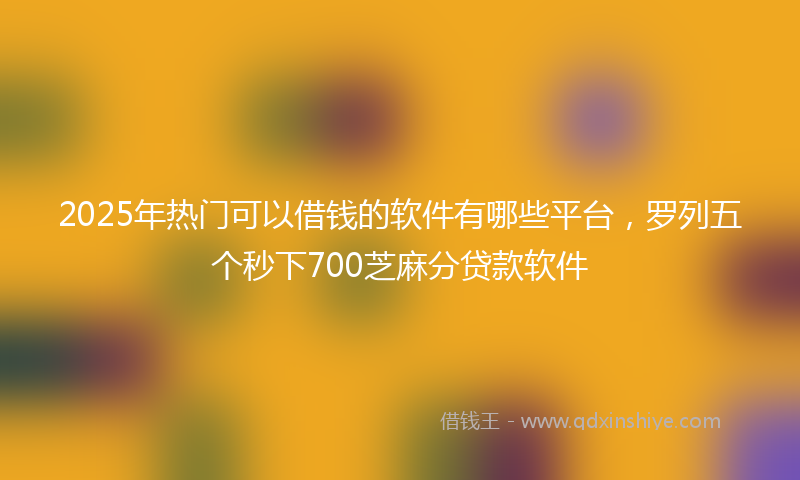 2025年热门可以借钱的软件有哪些平台，罗列五个秒下700芝麻分贷款软件
