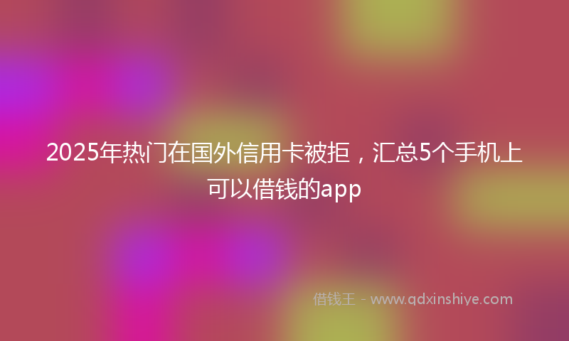 2025年热门在国外信用卡被拒，汇总5个手机上可以借钱的app