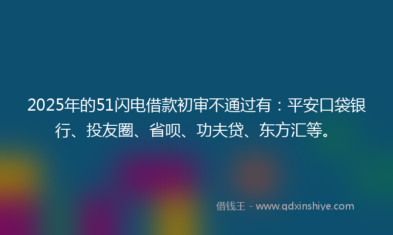 2025年的51闪电借款初审不通过有：平安口袋银行、投友圈、省呗、功夫贷、东方汇等。