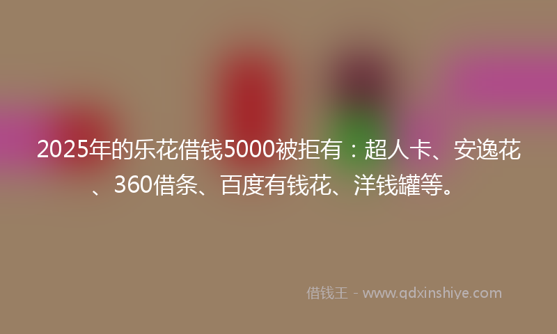 2025年的乐花借钱5000被拒有：超人卡、安逸花、360借条、百度有钱花、洋钱罐等。
