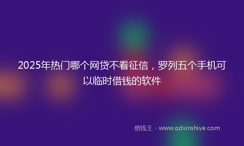 2025年热门哪个网贷不看征信，罗列五个手机可以临时借钱的软件