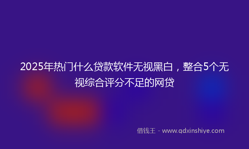 2025年热门什么贷款软件无视黑白，整合5个无视综合评分不足的网贷