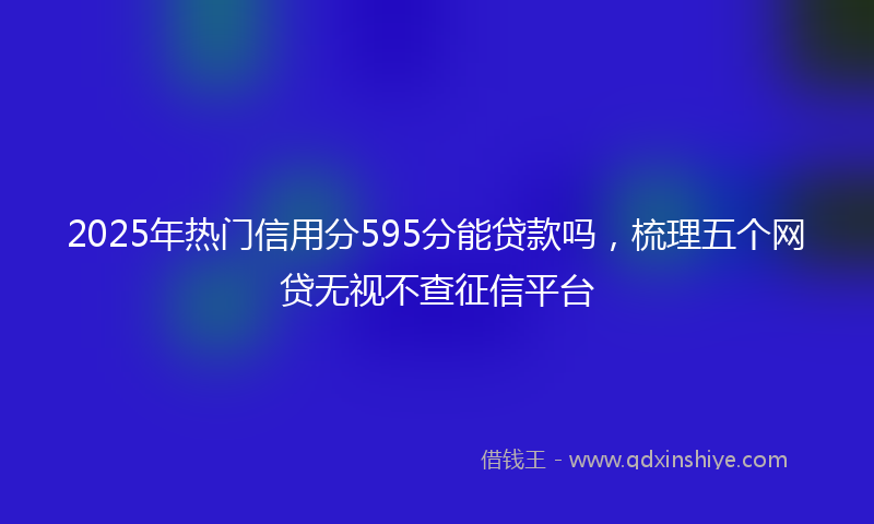 2025年热门信用分595分能贷款吗，梳理五个网贷无视不查征信平台